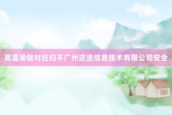 高温瑜伽对妊妇不广州逆流信息技术有限公司安全